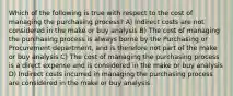 Which of the following is true with respect to the cost of managing the purchasing process? A) Indirect costs are not considered in the make or buy analysis B) The cost of managing the purchasing process is always borne by the Purchasing or Procurement department, and is therefore not part of the make or buy analysis C) The cost of managing the purchasing process is a direct expense and is considered in the make or buy analysis D) Indirect costs incurred in managing the purchasing process are considered in the make or buy analysis