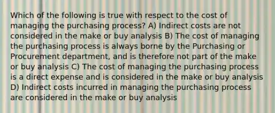 Which of the following is true with respect to the cost of managing the purchasing process? A) Indirect costs are not considered in the make or buy analysis B) The cost of managing the purchasing process is always borne by the Purchasing or Procurement department, and is therefore not part of the make or buy analysis C) The cost of managing the purchasing process is a direct expense and is considered in the make or buy analysis D) Indirect costs incurred in managing the purchasing process are considered in the make or buy analysis