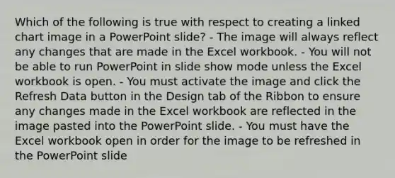 Which of the following is true with respect to creating a linked chart image in a PowerPoint slide? - The image will always reflect any changes that are made in the Excel workbook. - You will not be able to run PowerPoint in slide show mode unless the Excel workbook is open. - You must activate the image and click the Refresh Data button in the Design tab of the Ribbon to ensure any changes made in the Excel workbook are reflected in the image pasted into the PowerPoint slide. - You must have the Excel workbook open in order for the image to be refreshed in the PowerPoint slide