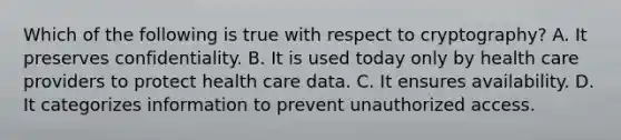 Which of the following is true with respect to cryptography? A. It preserves confidentiality. B. It is used today only by health care providers to protect health care data. C. It ensures availability. D. It categorizes information to prevent unauthorized access.