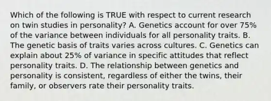 Which of the following is TRUE with respect to current research on twin studies in personality? A. Genetics account for over 75% of the variance between individuals for all personality traits. B. The genetic basis of traits varies across cultures. C. Genetics can explain about 25% of variance in specific attitudes that reflect personality traits. D. The relationship between genetics and personality is consistent, regardless of either the twins, their family, or observers rate their personality traits.