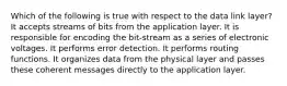 Which of the following is true with respect to the data link layer? It accepts streams of bits from the application layer. It is responsible for encoding the bit-stream as a series of electronic voltages. It performs error detection. It performs routing functions. It organizes data from the physical layer and passes these coherent messages directly to the application layer.