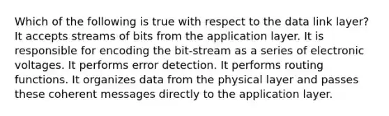 Which of the following is true with respect to the data link layer? It accepts streams of bits from the application layer. It is responsible for encoding the bit-stream as a series of electronic voltages. It performs error detection. It performs routing functions. It organizes data from the physical layer and passes these coherent messages directly to the application layer.