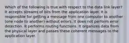 Which of the following is true with respect to the data link layer? It accepts streams of bits from the application layer. It is responsible for getting a message from one computer to another (one node to another) without errors. It does not perform error detection. It performs routing functions. It organizes data from the physical layer and passes these coherent messages to the application layer.