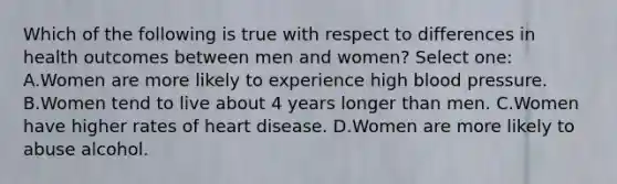 Which of the following is true with respect to differences in health outcomes between men and women? Select one: A.Women are more likely to experience high blood pressure. B.Women tend to live about 4 years longer than men. C.Women have higher rates of heart disease. D.Women are more likely to abuse alcohol.