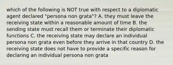 which of the following is NOT true with respect to a diplomatic agent declared "persona non grata"? A. they must leave the receiving state within a reasonable amount of time B. the sending state must recall them or terminate their diplomatic functions C. the receiving state may declare an individual persona non grata even before they arrive in that country D. the receiving state does not have to provide a specific reason for declaring an individual persona non grata