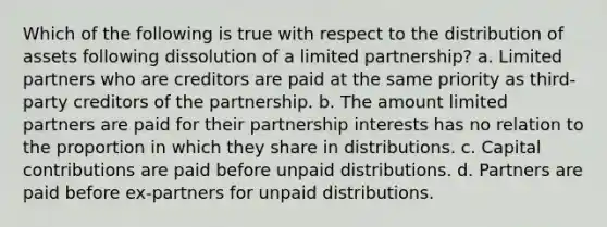 Which of the following is true with respect to the distribution of assets following dissolution of a limited partnership? a. Limited partners who are creditors are paid at the same priority as third-party creditors of the partnership. b. The amount limited partners are paid for their partnership interests has no relation to the proportion in which they share in distributions. c. Capital contributions are paid before unpaid distributions. d. Partners are paid before ex-partners for unpaid distributions.