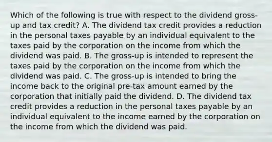 Which of the following is true with respect to the dividend gross-up and tax credit? A. The dividend tax credit provides a reduction in the personal taxes payable by an individual equivalent to the taxes paid by the corporation on the income from which the dividend was paid. B. The gross-up is intended to represent the taxes paid by the corporation on the income from which the dividend was paid. C. The gross-up is intended to bring the income back to the original pre-tax amount earned by the corporation that initially paid the dividend. D. The dividend tax credit provides a reduction in the personal taxes payable by an individual equivalent to the income earned by the corporation on the income from which the dividend was paid.