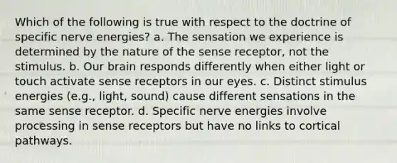 Which of the following is true with respect to the doctrine of specific nerve energies? a. The sensation we experience is determined by the nature of the sense receptor, not the stimulus. b. Our brain responds differently when either light or touch activate sense receptors in our eyes. c. Distinct stimulus energies (e.g., light, sound) cause different sensations in the same sense receptor. d. Specific nerve energies involve processing in sense receptors but have no links to cortical pathways.