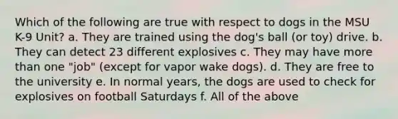 Which of the following are true with respect to dogs in the MSU K-9 Unit? a. They are trained using the dog's ball (or toy) drive. b. They can detect 23 different explosives c. They may have more than one "job" (except for vapor wake dogs). d. They are free to the university e. In normal years, the dogs are used to check for explosives on football Saturdays f. All of the above