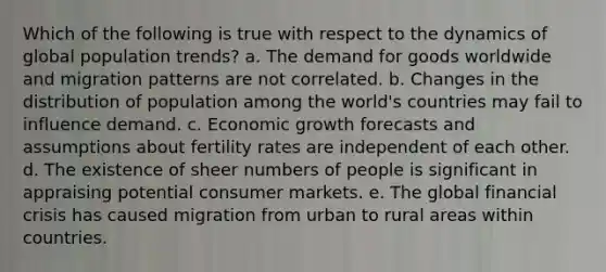 Which of the following is true with respect to the dynamics of global population trends? a. The demand for goods worldwide and migration patterns are not correlated. b. Changes in the distribution of population among the world's countries may fail to influence demand. c. Economic growth forecasts and assumptions about fertility rates are independent of each other. d. The existence of sheer numbers of people is significant in appraising potential consumer markets. e. The global financial crisis has caused migration from urban to rural areas within countries.