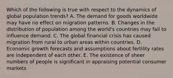 Which of the following is true with respect to the dynamics of global population trends? A. The demand for goods worldwide may have no effect on migration patterns. B. Changes in the distribution of population among the world's countries may fail to influence demand. C. The global financial crisis has caused migration from rural to urban areas within countries. D. Economic growth forecasts and assumptions about fertility rates are independent of each other. E. The existence of sheer numbers of people is significant in appraising potential consumer markets