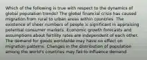 Which of the following is true with respect to the dynamics of global population trends? The global financial crisis has caused migration from rural to urban areas within countries. The existence of sheer numbers of people is significant in appraising potential consumer markets. Economic growth forecasts and assumptions about fertility rates are independent of each other. The demand for goods worldwide may have no effect on migration patterns. Changes in the distribution of population among the world's countries may fail to influence demand.