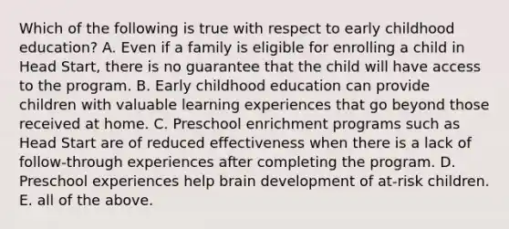 Which of the following is true with respect to early childhood education? A. Even if a family is eligible for enrolling a child in Head Start, there is no guarantee that the child will have access to the program. B. Early childhood education can provide children with valuable learning experiences that go beyond those received at home. C. Preschool enrichment programs such as Head Start are of reduced effectiveness when there is a lack of follow-through experiences after completing the program. D. Preschool experiences help brain development of at-risk children. E. all of the above.