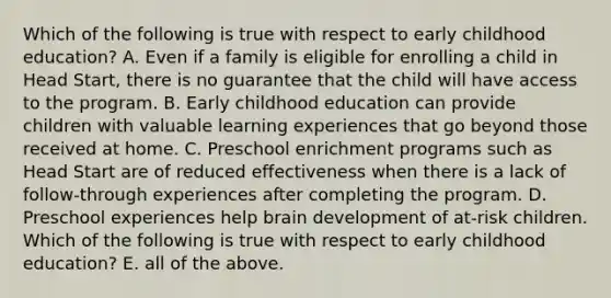 Which of the following is true with respect to early childhood education? A. Even if a family is eligible for enrolling a child in Head Start, there is no guarantee that the child will have access to the program. B. Early childhood education can provide children with valuable learning experiences that go beyond those received at home. C. Preschool enrichment programs such as Head Start are of reduced effectiveness when there is a lack of follow-through experiences after completing the program. D. Preschool experiences help brain development of at-risk children. Which of the following is true with respect to early childhood education? E. all of the above.