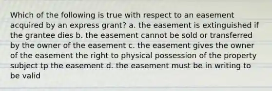 Which of the following is true with respect to an easement acquired by an express grant? a. the easement is extinguished if the grantee dies b. the easement cannot be sold or transferred by the owner of the easement c. the easement gives the owner of the easement the right to physical possession of the property subject tp the easement d. the easement must be in writing to be valid