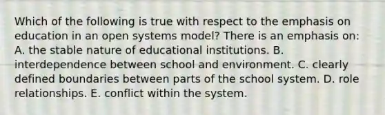 Which of the following is true with respect to the emphasis on education in an open systems model? There is an emphasis on: A. the stable nature of educational institutions. B. interdependence between school and environment. C. clearly defined boundaries between parts of the school system. D. role relationships. E. conflict within the system.