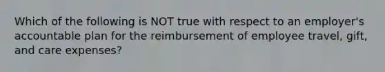 Which of the following is NOT true with respect to an employer's accountable plan for the reimbursement of employee travel, gift, and care expenses?