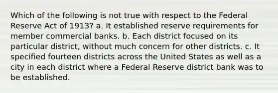 Which of the following is not true with respect to the Federal Reserve Act of 1913? a. It established reserve requirements for member commercial banks. b. Each district focused on its particular district, without much concern for other districts. c. It specified fourteen districts across the United States as well as a city in each district where a Federal Reserve district bank was to be established.