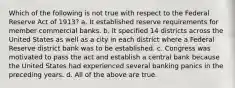 Which of the following is not true with respect to the Federal Reserve Act of 1913? a. ​It established reserve requirements for member commercial banks. b. ​It specified 14 districts across the United States as well as a city in each district where a Federal Reserve district bank was to be established. c. ​Congress was motivated to pass the act and establish a central bank because the United States had experienced several banking panics in the preceding years. d. ​All of the above are true.