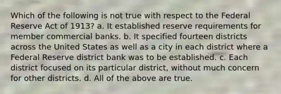 Which of the following is not true with respect to the Federal Reserve Act of 1913? a. It established reserve requirements for member commercial banks. b. It specified fourteen districts across the United States as well as a city in each district where a Federal Reserve district bank was to be established. c. Each district focused on its particular district, without much concern for other districts. d. All of the above are true.