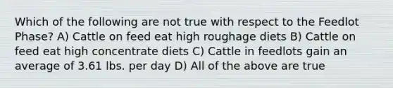 Which of the following are not true with respect to the Feedlot Phase? A) Cattle on feed eat high roughage diets B) Cattle on feed eat high concentrate diets C) Cattle in feedlots gain an average of 3.61 lbs. per day D) All of the above are true