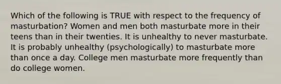 Which of the following is TRUE with respect to the frequency of masturbation? Women and men both masturbate more in their teens than in their twenties. It is unhealthy to never masturbate. It is probably unhealthy (psychologically) to masturbate more than once a day. College men masturbate more frequently than do college women.