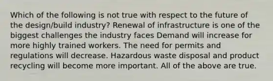 Which of the following is not true with respect to the future of the design/build industry? Renewal of infrastructure is one of the biggest challenges the industry faces Demand will increase for more highly trained workers. The need for permits and regulations will decrease. Hazardous waste disposal and product recycling will become more important. All of the above are true.