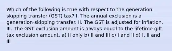 Which of the following is true with respect to the generation-skipping transfer (GST) tax? I. The annual exclusion is a generation-skipping transfer. II. The GST is adjusted for inflation. III. The GST exclusion amount is always equal to the lifetime gift tax exclusion amount. a) II only b) II and III c) I and II d) I, II and III