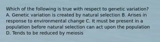 Which of the following is true with respect to genetic variation? A. Genetic variation is created by natural selection B. Arises in response to environmental change C. It must be present in a population before natural selection can act upon the population D. Tends to be reduced by meiosis