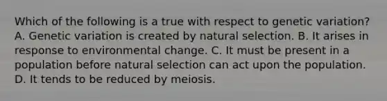 Which of the following is a true with respect to genetic variation? A. Genetic variation is created by natural selection. B. It arises in response to environmental change. C. It must be present in a population before natural selection can act upon the population. D. It tends to be reduced by meiosis.