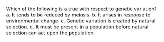 Which of the following is a true with respect to genetic variation? a. It tends to be reduced by meiosis. b. It arises in response to environmental change. c. Genetic variation is created by natural selection. d. It must be present in a population before natural selection can act upon the population.