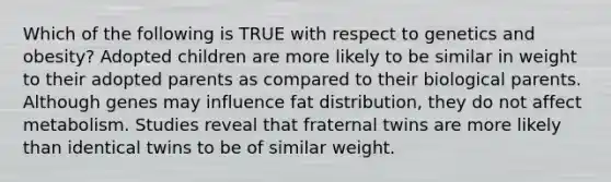 Which of the following is TRUE with respect to genetics and obesity? Adopted children are more likely to be similar in weight to their adopted parents as compared to their biological parents. Although genes may influence fat distribution, they do not affect metabolism. Studies reveal that fraternal twins are more likely than identical twins to be of similar weight.