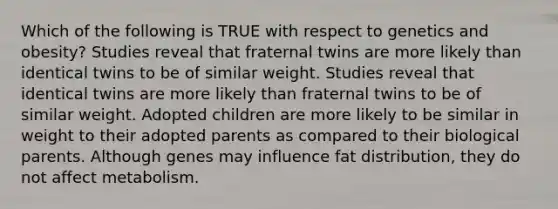 Which of the following is TRUE with respect to genetics and obesity? Studies reveal that fraternal twins are more likely than identical twins to be of similar weight. Studies reveal that identical twins are more likely than fraternal twins to be of similar weight. Adopted children are more likely to be similar in weight to their adopted parents as compared to their biological parents. Although genes may influence fat distribution, they do not affect metabolism.