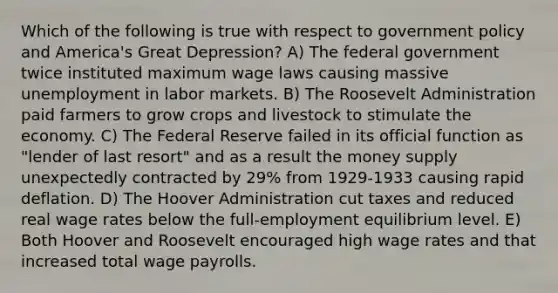 Which of the following is true with respect to government policy and America's Great Depression? A) The federal government twice instituted maximum wage laws causing massive unemployment in labor markets. B) The Roosevelt Administration paid farmers to grow crops and livestock to stimulate the economy. C) The Federal Reserve failed in its official function as "lender of last resort" and as a result the money supply unexpectedly contracted by 29% from 1929-1933 causing rapid deflation. D) The Hoover Administration cut taxes and reduced real wage rates below the full-employment equilibrium level. E) Both Hoover and Roosevelt encouraged high wage rates and that increased total wage payrolls.