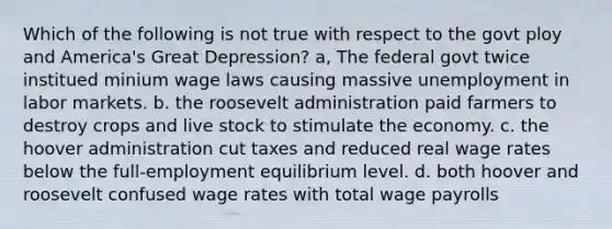 Which of the following is not true with respect to the govt ploy and America's Great Depression? a, The federal govt twice institued minium wage laws causing massive unemployment in labor markets. b. the roosevelt administration paid farmers to destroy crops and live stock to stimulate the economy. c. the hoover administration cut taxes and reduced real wage rates below the full-employment equilibrium level. d. both hoover and roosevelt confused wage rates with total wage payrolls