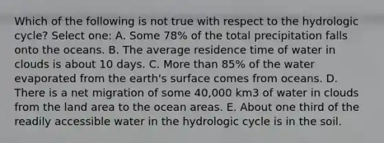 Which of the following is not true with respect to the hydrologic cycle? Select one: A. Some 78% of the total precipitation falls onto the oceans. B. The average residence time of water in clouds is about 10 days. C. More than 85% of the water evaporated from the earth's surface comes from oceans. D. There is a net migration of some 40,000 km3 of water in clouds from the land area to the ocean areas. E. About one third of the readily accessible water in the hydrologic cycle is in the soil.