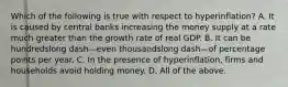 Which of the following is true with respect to ​hyperinflation? A. It is caused by central banks increasing the money supply at a rate much greater than the growth rate of real GDP. B. It can be hundredslong dash—even thousandslong dash—of percentage points per year. C. In the presence of​ hyperinflation, firms and households avoid holding money. D. All of the above.