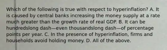 Which of the following is true with respect to ​hyperinflation? A. It is caused by central banks increasing the money supply at a rate much greater than the growth rate of real GDP. B. It can be hundredslong dash—even thousandslong dash—of percentage points per year. C. In the presence of​ hyperinflation, firms and households avoid holding money. D. All of the above.