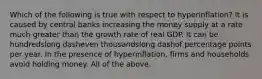 Which of the following is true with respect to ​hyperinflation? It is caused by central banks increasing the money supply at a rate much greater than the growth rate of real GDP. It can be hundredslong dasheven thousandslong dashof percentage points per year. In the presence of​ hyperinflation, firms and households avoid holding money. All of the above.