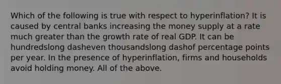 Which of the following is true with respect to ​hyperinflation? It is caused by central banks increasing the money supply at a rate much greater than the growth rate of real GDP. It can be hundredslong dasheven thousandslong dashof percentage points per year. In the presence of​ hyperinflation, firms and households avoid holding money. All of the above.