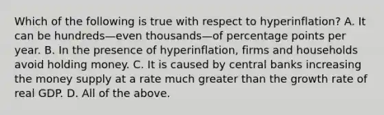 Which of the following is true with respect to ​hyperinflation? A. It can be hundreds—even thousands—of percentage points per year. B. In the presence of​ hyperinflation, firms and households avoid holding money. C. It is caused by central banks increasing the money supply at a rate much greater than the growth rate of real GDP. D. All of the above.