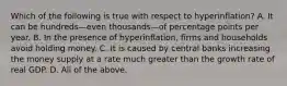 Which of the following is true with respect to hyperinflation? A. It can be hundreds—even thousands—of percentage points per year. B. In the presence of hyperinflation, firms and households avoid holding money. C. It is caused by central banks increasing the money supply at a rate much greater than the growth rate of real GDP. D. All of the above.