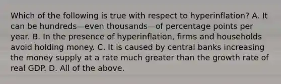 Which of the following is true with respect to hyperinflation? A. It can be hundreds—even thousands—of percentage points per year. B. In the presence of hyperinflation, firms and households avoid holding money. C. It is caused by central banks increasing the money supply at a rate much greater than the growth rate of real GDP. D. All of the above.