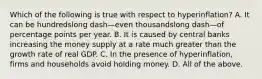 Which of the following is true with respect to ​hyperinflation? A. It can be hundredslong dash—even thousandslong dash—of percentage points per year. B. It is caused by central banks increasing the money supply at a rate much greater than the growth rate of real GDP. C. In the presence of​ hyperinflation, firms and households avoid holding money. D. All of the above.