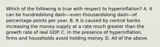 Which of the following is true with respect to ​hyperinflation? A. It can be hundredslong dash—even thousandslong dash—of percentage points per year. B. It is caused by central banks increasing the money supply at a rate much greater than the growth rate of real GDP. C. In the presence of​ hyperinflation, firms and households avoid holding money. D. All of the above.