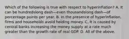 Which of the following is true with respect to ​hyperinflation? A. It can be hundredslong dash—even thousandslong dash—of percentage points per year. B. In the presence of​ hyperinflation, firms and households avoid holding money. C. It is caused by central banks increasing the money supply at a rate much greater than the growth rate of real GDP. D. All of the above.