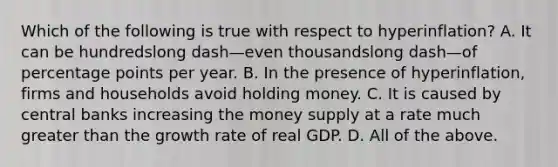 Which of the following is true with respect to ​hyperinflation? A. It can be hundredslong dash—even thousandslong dash—of percentage points per year. B. In the presence of​ hyperinflation, firms and households avoid holding money. C. It is caused by central banks increasing the money supply at a rate much greater than the growth rate of real GDP. D. All of the above.