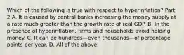 Which of the following is true with respect to ​hyperinflation? Part 2 A. It is caused by central banks increasing the money supply at a rate much greater than the growth rate of real GDP. B. In the presence of​ hyperinflation, firms and households avoid holding money. C. It can be hundreds—even thousands—of percentage points per year. D. All of the above.