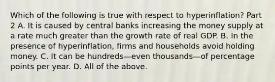 Which of the following is true with respect to ​hyperinflation? Part 2 A. It is caused by central banks increasing the money supply at a rate much greater than the growth rate of real GDP. B. In the presence of​ hyperinflation, firms and households avoid holding money. C. It can be hundreds—even thousands—of percentage points per year. D. All of the above.